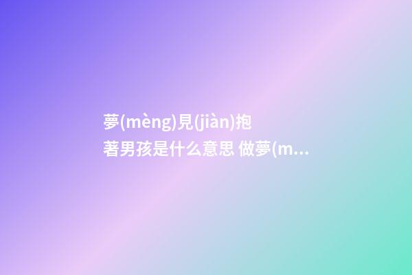 夢(mèng)見(jiàn)抱著男孩是什么意思 做夢(mèng)夢(mèng)到抱著男孩好不好